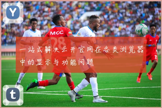 一站式解决云开官网在各类浏览器中的显示与功能问题